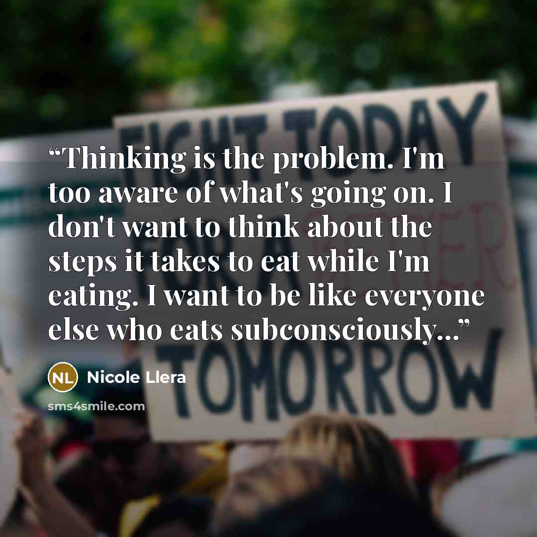 “Thinking is the problem. I'm too aware of what's going on. I don't want to think about the steps it takes to eat while I'm eating. I want to be like everyone else who eats subconsciously...” quote by Nicole Llera