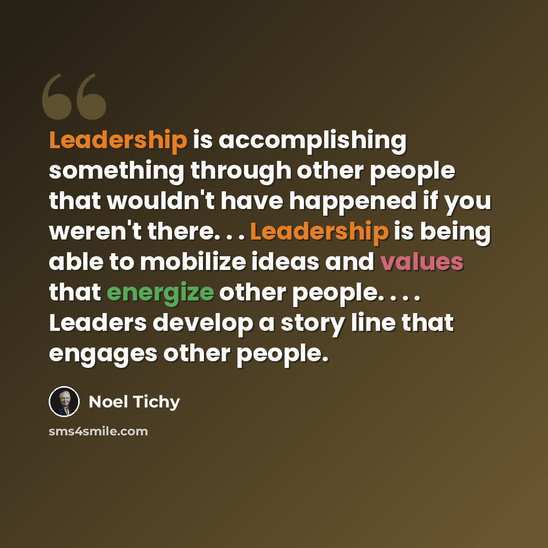 “Leadership is accomplishing something through other people that wouldn't have happened if you weren't there. . . Leadership is being able to mobilize ideas and values that energize other people. . . . Leaders develop a story line that engages other people.” quote by Noel Tichy