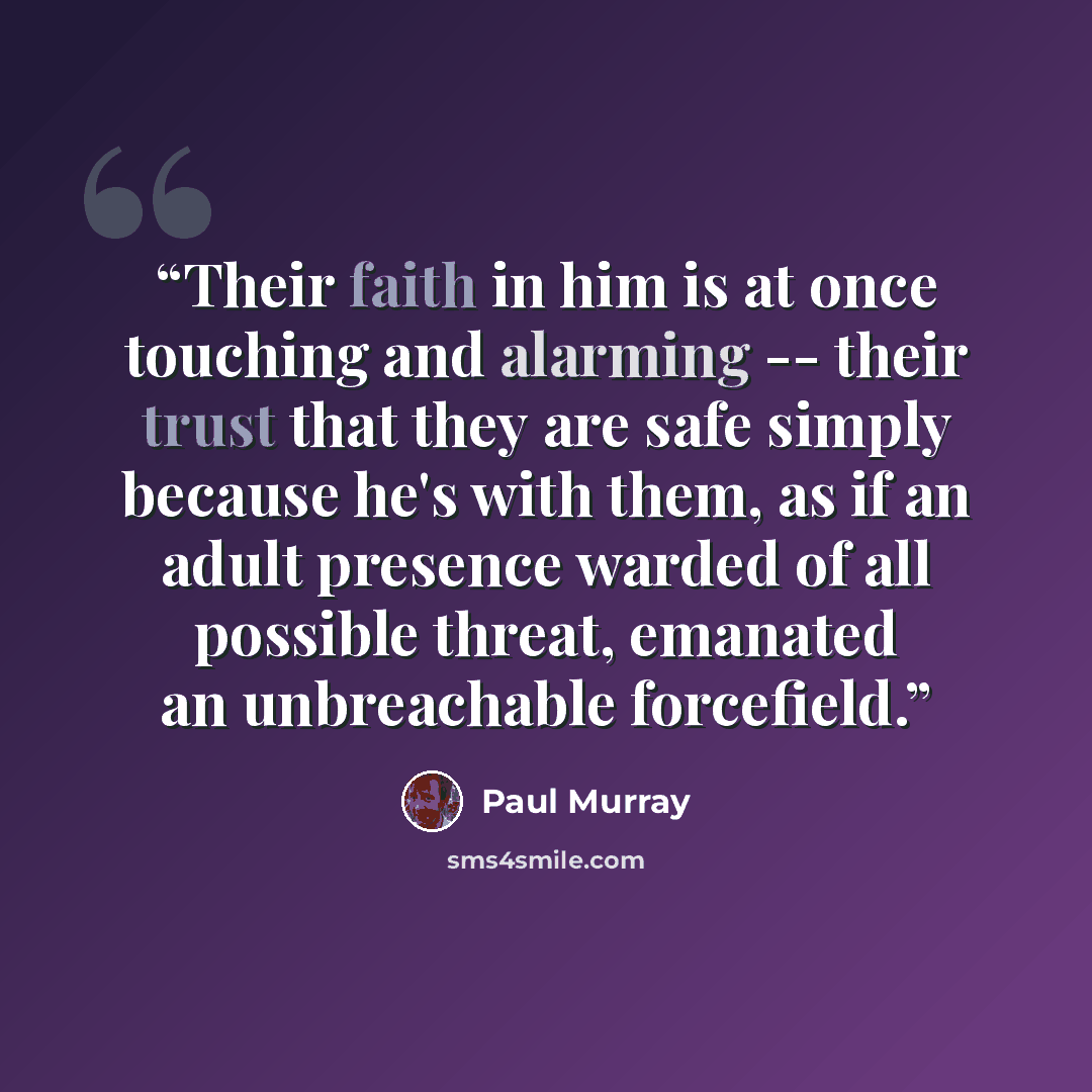 “Their faith in him is at once touching and alarming -- their trust that they are safe simply because he's with them, as if an adult presence warded of all possible threat, emanated an unbreachable forcefield.” quote by Paul Murray