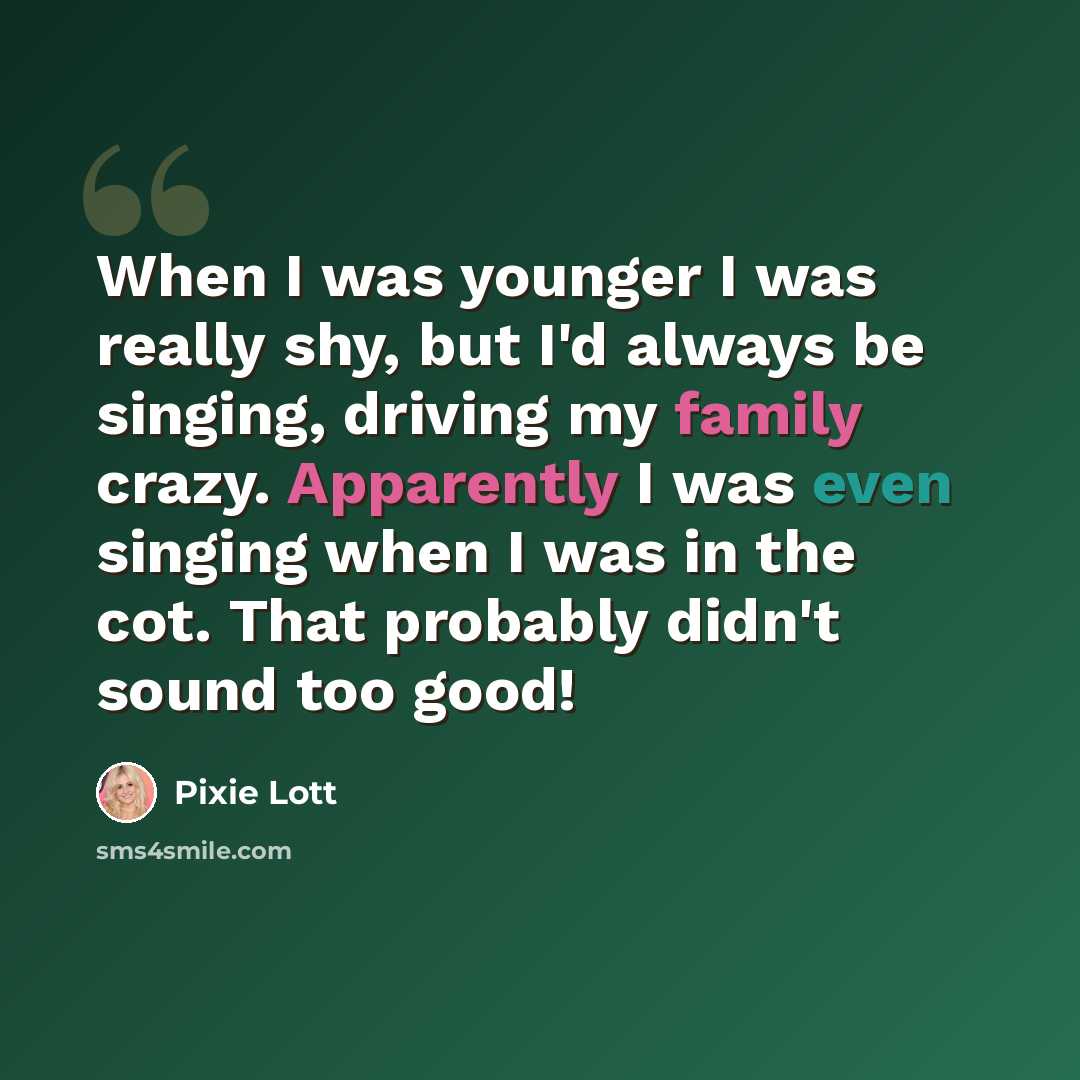 “When I was younger I was really shy, but I'd always be singing, driving my family crazy. Apparently I was even singing when I was in the cot. That probably didn't sound too good!” quote by Pixie Lott