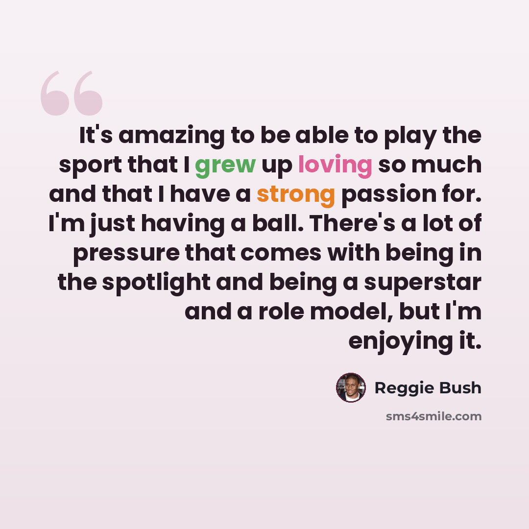 “It's amazing to be able to play the sport that I grew up loving so much and that I have a strong passion for. I'm just having a ball. There's a lot of pressure that comes with being in the spotlight and being a superstar and a role model, but I'm enjoying it.” quote by Reggie Bush