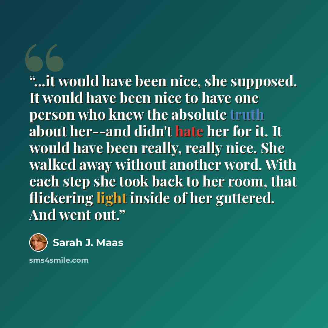 “...it would have been nice, she supposed. It would have been nice to have one person who knew the absolute truth about her--and didn't hate her for it. It would have been really, really nice. She walked away without another word. With each step she took back to her room, that flickering light…” quote by Sarah J. Maas