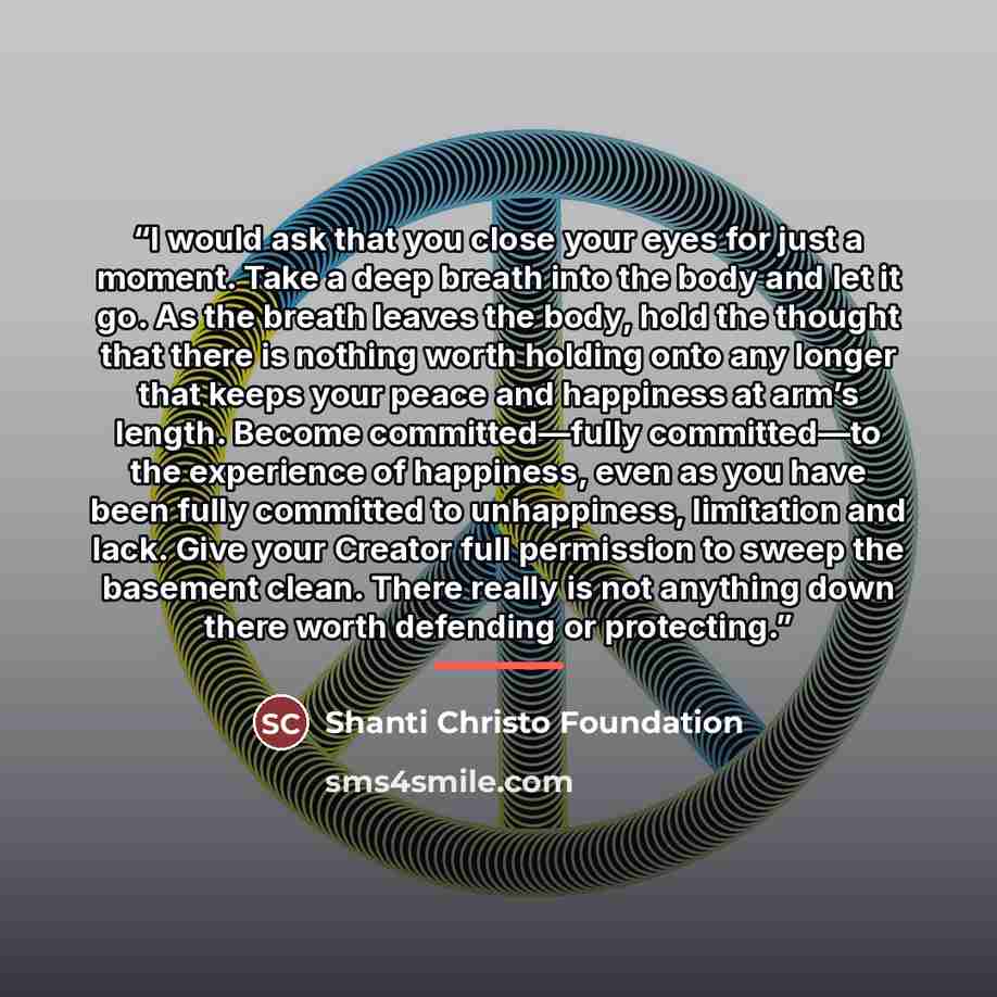 “I would ask that you close your eyes for just a moment. Take a deep breath into the body and let it go. As the breath leaves the body, hold the thought that there is nothing worth holding onto any longer that keeps your peace and happiness at arm’s length. Become committed—fully committed—to the…” quote by Shanti Christo Foundation