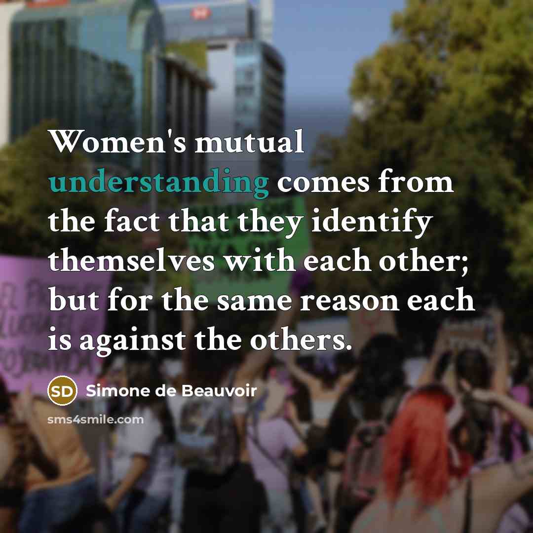 “Women's mutual understanding comes from the fact that they identify themselves with each other; but for the same reason each is against the others.” quote by Simone de Beauvoir