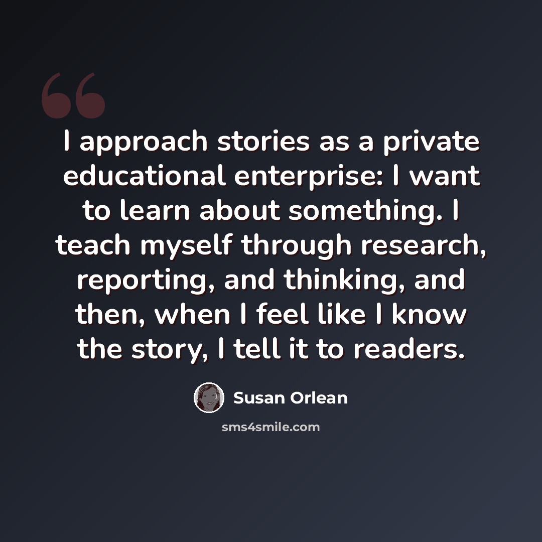 “I approach stories as a private educational enterprise: I want to learn about something. I teach myself through research, reporting, and thinking, and then, when I feel like I know the story, I tell it to readers.” quote by Susan Orlean