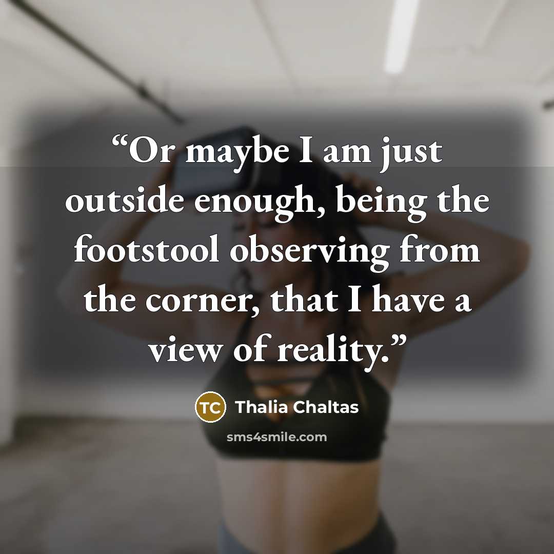 “Or maybe I am just outside enough, being the footstool observing from the corner, that I have a view of reality.” quote by Thalia Chaltas