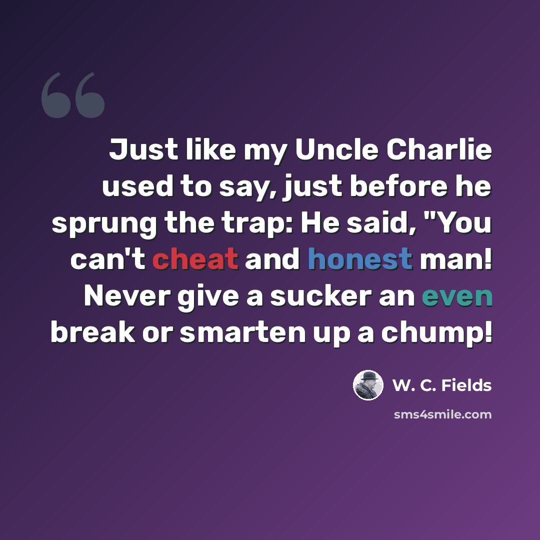 “Just like my Uncle Charlie used to say, just before he sprung the trap: He said, "You can't cheat and honest man! Never give a sucker an even break or smarten up a chump!” quote by W. C. Fields
