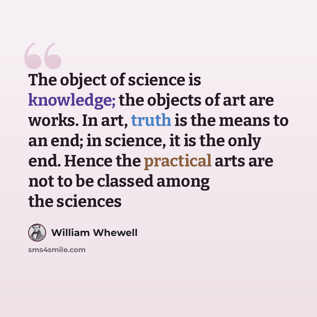 “The object of science is knowledge; the objects of art are works. In art, truth is the means to an end; in science, it is the only end. Hence the practical arts are not to be classed among the sciences” quote by William Whewell