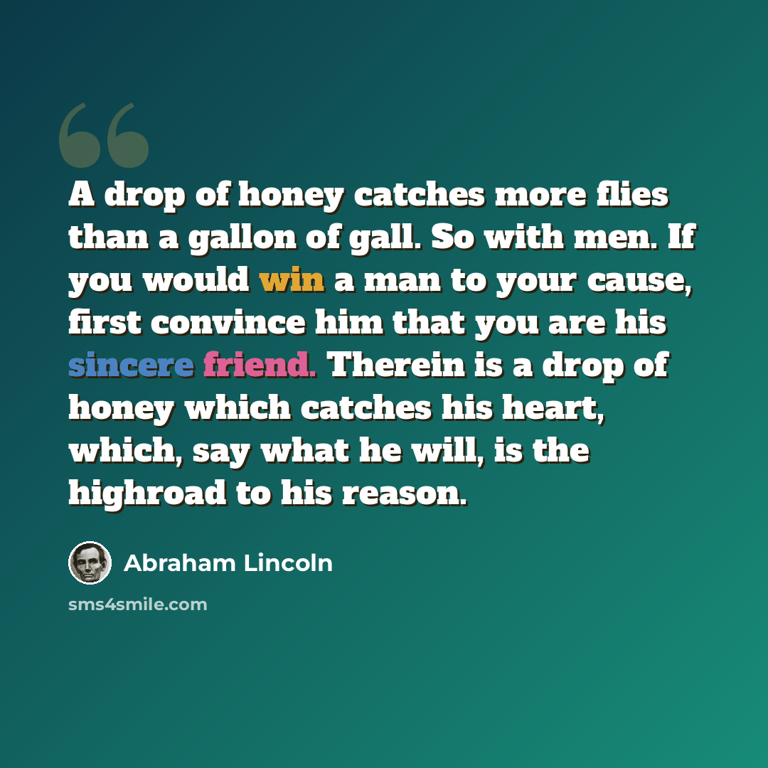 “A drop of honey catches more flies than a gallon of gall. So with men. If you would win a man to your cause, first convince him that you are his sincere friend. Therein is a drop of honey which catches his heart, which, say what he will, is the highroad to his reason.” quote by Abraham Lincoln