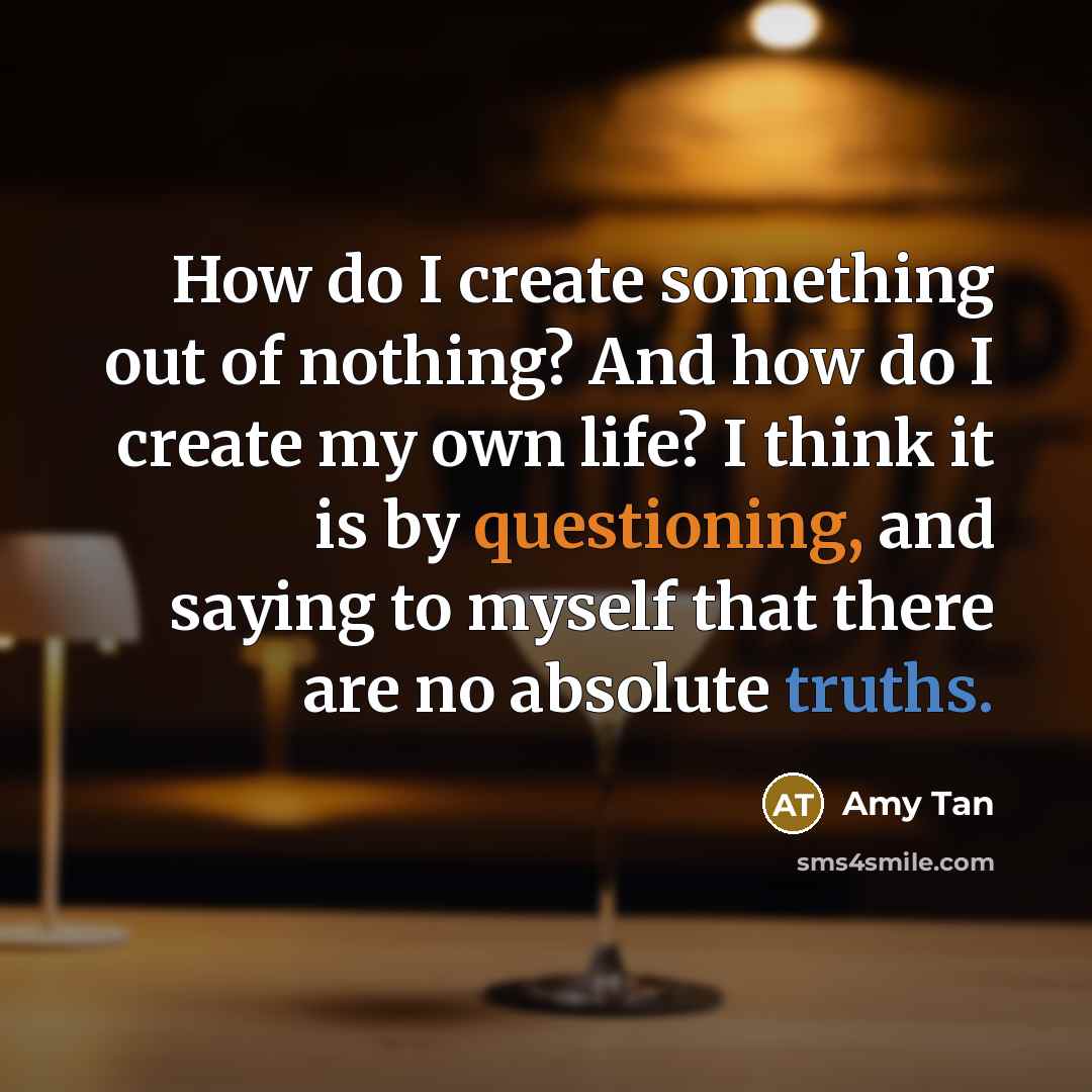 “How do I create something out of nothing? And how do I create my own life? I think it is by questioning, and saying to myself that there are no absolute truths.” quote by Amy Tan
