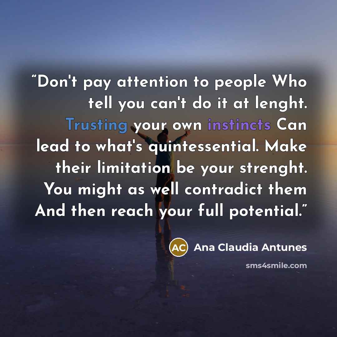 “Don't pay attention to people Who tell you can't do it at lenght. Trusting your own instincts Can lead to what's quintessential. Make their limitation be your strenght. You might as well contradict them And then reach your full potential.” quote by Ana Claudia Antunes