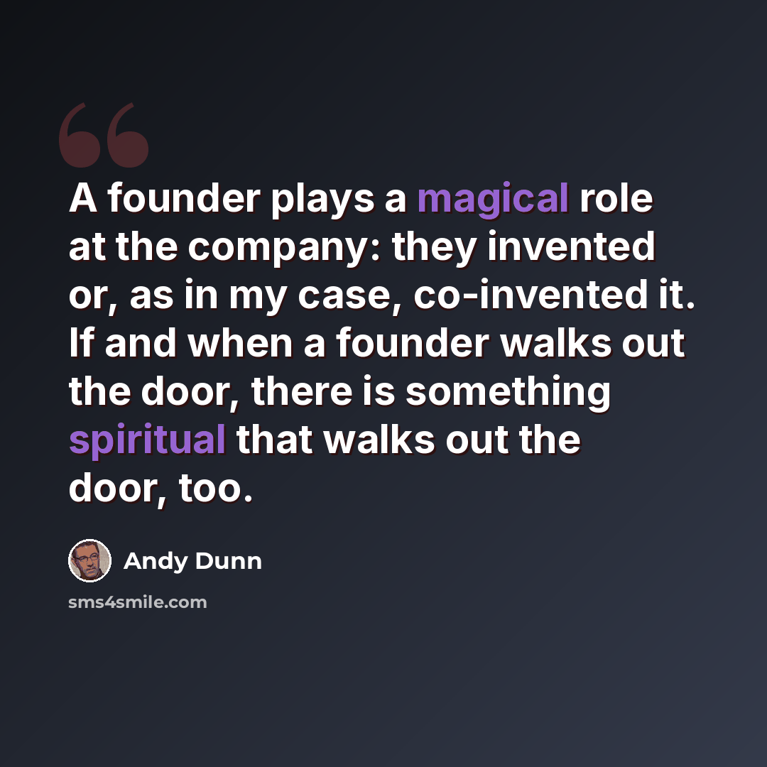 “A founder plays a magical role at the company: they invented or, as in my case, co-invented it. If and when a founder walks out the door, there is something spiritual that walks out the door, too.” quote by Andy Dunn