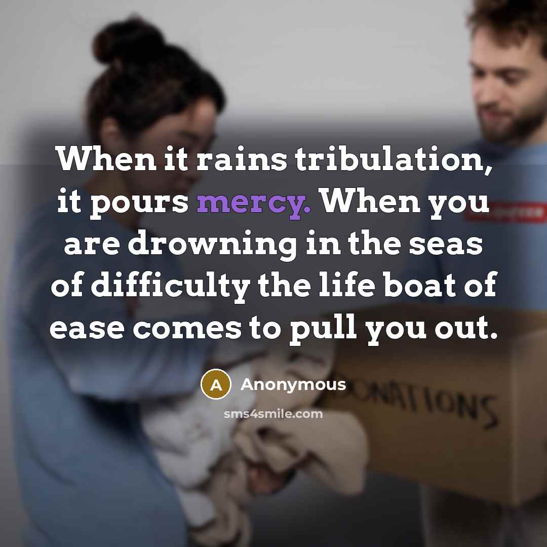 “When it rains tribulation, it pours mercy. When you are drowning in the seas of difficulty the life boat of ease comes to pull you out.” quote by Anonymous