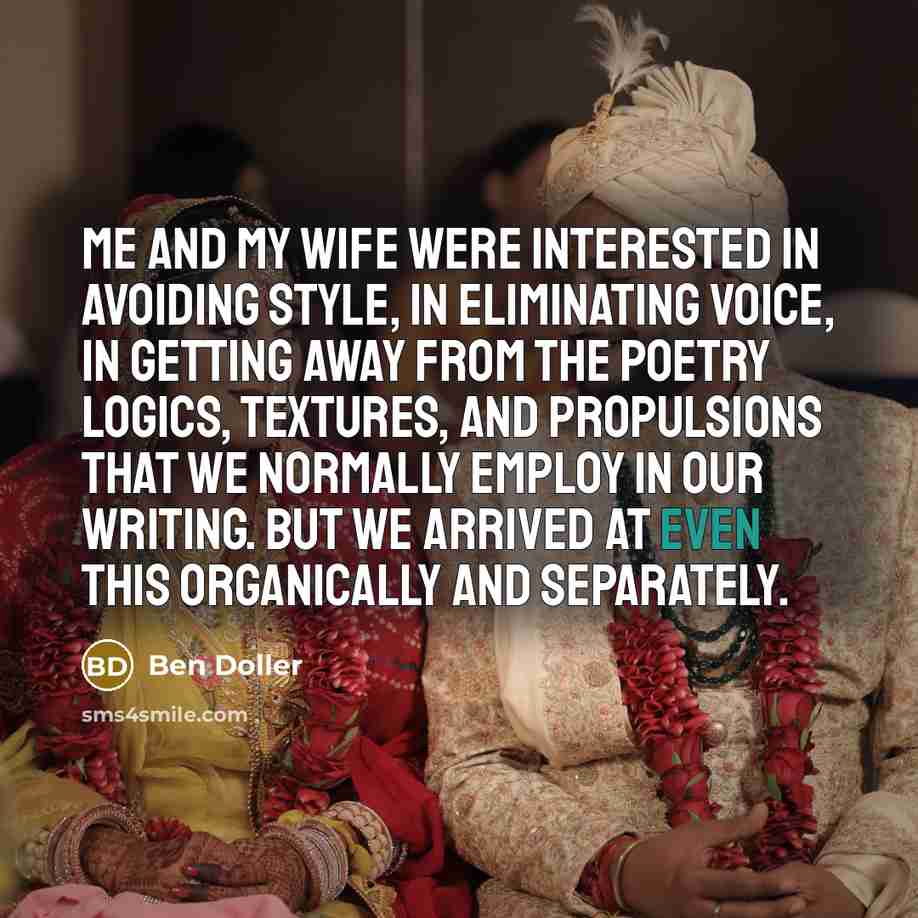 “Me and my wife were interested in avoiding style, in eliminating voice, in getting away from the poetry logics, textures, and propulsions that we normally employ in our writing. But we arrived at even this organically and separately.” quote by Ben Doller