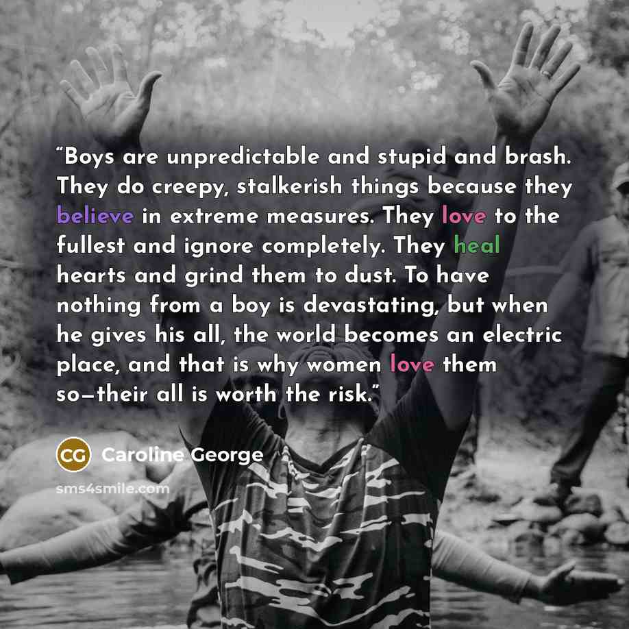 “Boys are unpredictable and stupid and brash. They do creepy, stalkerish things because they believe in extreme measures. They love to the fullest and ignore completely. They heal hearts and grind them to dust. To have nothing from a boy is devastating, but when he gives his all, the world becomes…” quote by Caroline George