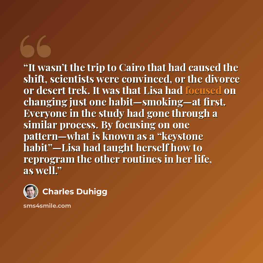 “It wasn’t the trip to Cairo that had caused the shift, scientists were convinced, or the divorce or desert trek. It was that Lisa had focused on changing just one habit—smoking—at first. Everyone in the study had gone through a similar process. By focusing on one pattern—what is known as a…” quote by Charles Duhigg