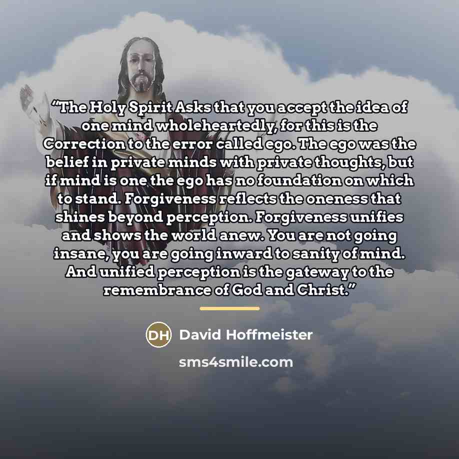 “The Holy Spirit Asks that you accept the idea of one mind wholeheartedly, for this is the Correction to the error called ego. The ego was the belief in private minds with private thoughts, but if mind is one the ego has no foundation on which to stand. Forgiveness reflects the oneness that shines…” quote by David Hoffmeister