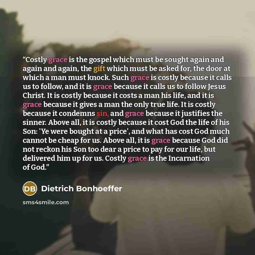 “Costly grace is the gospel which must be sought again and again and again, the gift which must be asked for, the door at which a man must knock. Such grace is costly because it calls us to follow, and it is grace because it calls us to follow Jesus Christ. It is costly because it costs a man his…” quote by Dietrich Bonhoeffer
