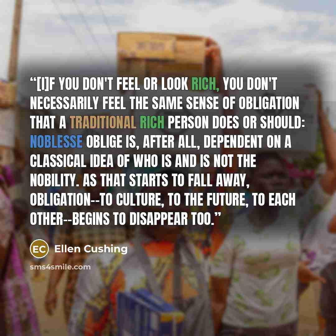 “[I]f you don't feel or look rich, you don't necessarily feel the same sense of obligation that a traditional rich person does or should: Noblesse oblige is, after all, dependent on a classical idea of who is and is not the nobility. As that starts to fall away, obligation--to culture, to the…” quote by Ellen Cushing
