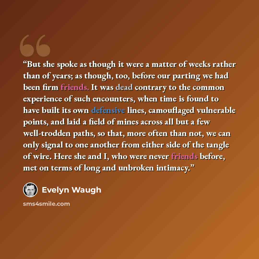 “But she spoke as though it were a matter of weeks rather than of years; as though, too, before our parting we had been firm friends. It was dead contrary to the common experience of such encounters, when time is found to have built its own defensive lines, camouflaged vulnerable points, and laid a…” quote by Evelyn Waugh