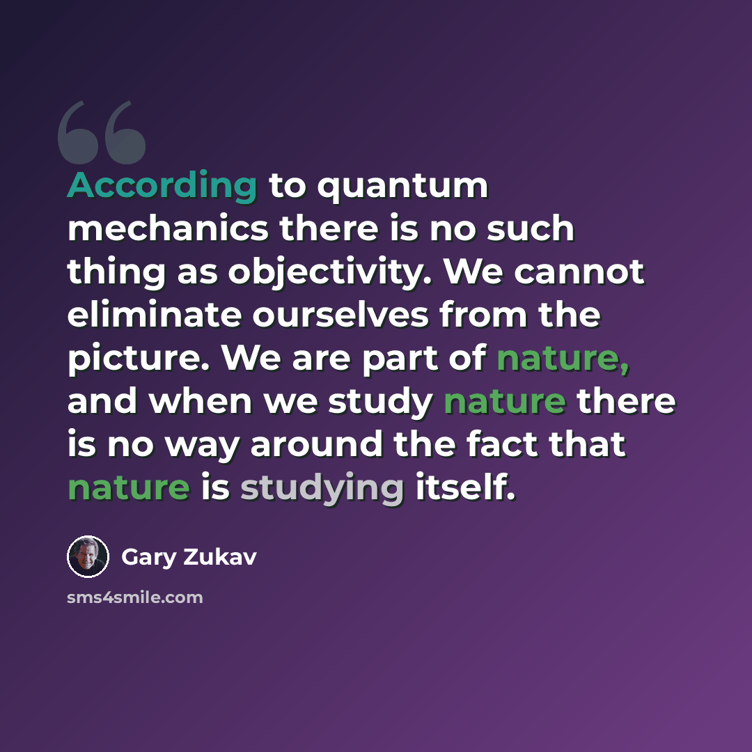 “According to quantum mechanics there is no such thing as objectivity. We cannot eliminate ourselves from the picture. We are part of nature, and when we study nature there is no way around the fact that nature is studying itself.” quote by Gary Zukav