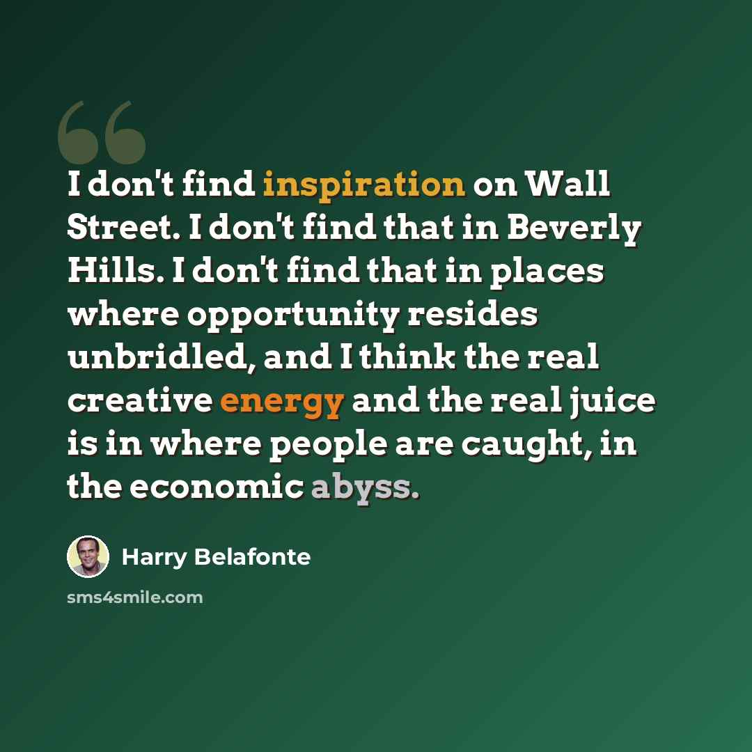 “I don't find inspiration on Wall Street. I don't find that in Beverly Hills. I don't find that in places where opportunity resides unbridled, and I think the real creative energy and the real juice is in where people are caught, in the economic abyss.” quote by Harry Belafonte