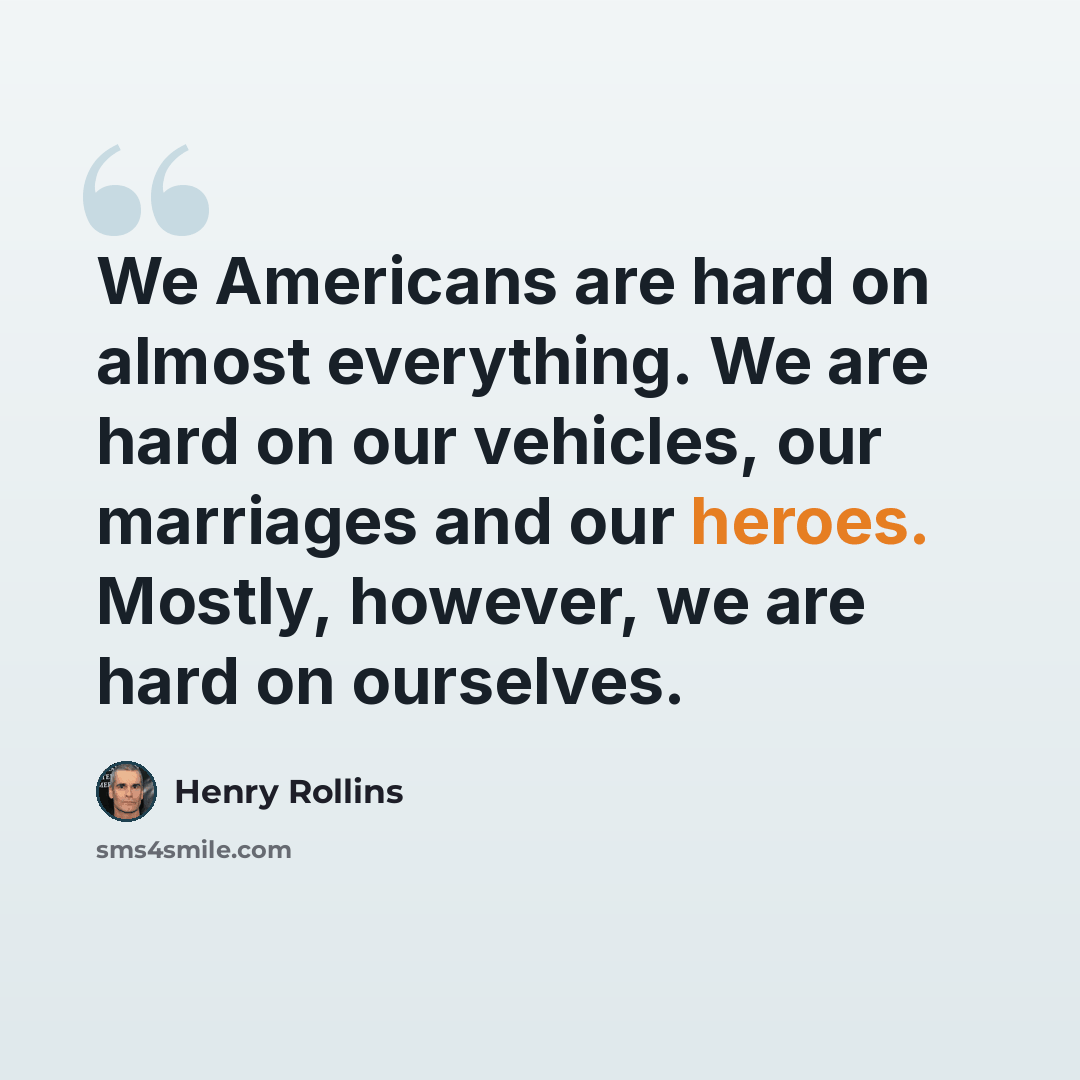 “We Americans are hard on almost everything. We are hard on our vehicles, our marriages and our heroes. Mostly, however, we are hard on ourselves.” quote by Henry Rollins