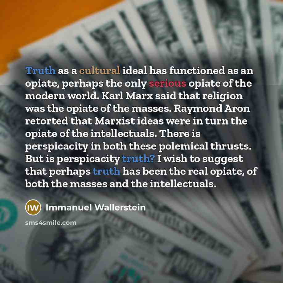 “Truth as a cultural ideal has functioned as an opiate, perhaps the only serious opiate of the modern world. Karl Marx said that religion was the opiate of the masses. Raymond Aron retorted that Marxist ideas were in turn the opiate of the intellectuals. There is perspicacity in both these…” quote by Immanuel Wallerstein