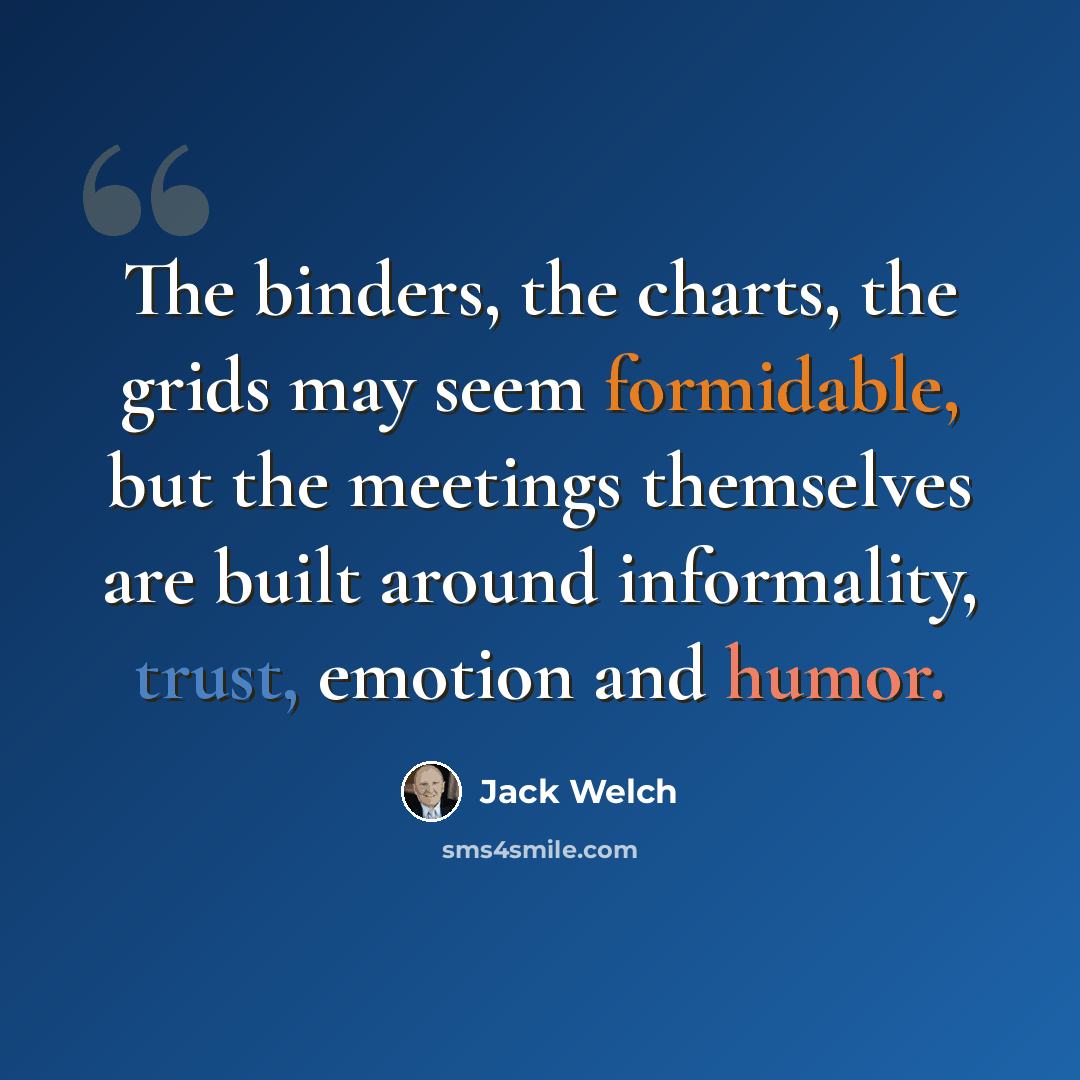 “The binders, the charts, the grids may seem formidable, but the meetings themselves are built around informality, trust, emotion and humor.” quote by Jack Welch