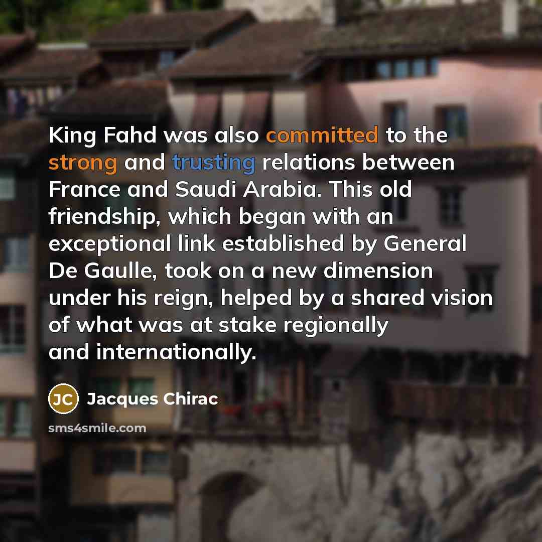 “King Fahd was also committed to the strong and trusting relations between France and Saudi Arabia. This old friendship, which began with an exceptional link established by General De Gaulle, took on a new dimension under his reign, helped by a shared vision of what was at stake regionally and…” quote by Jacques Chirac