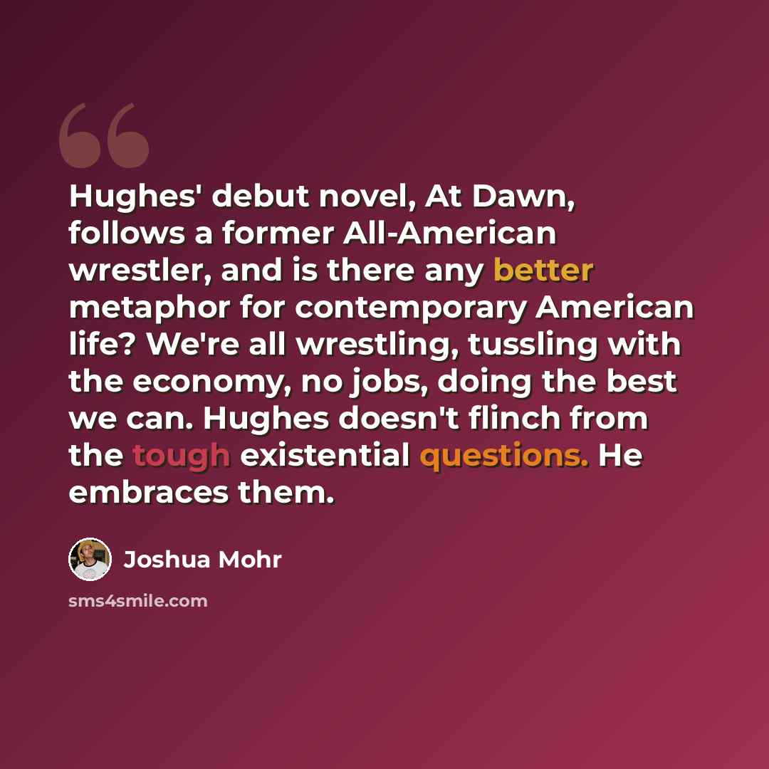 “Hughes' debut novel, At Dawn, follows a former All-American wrestler, and is there any better metaphor for contemporary American life? We're all wrestling, tussling with the economy, no jobs, doing the best we can. Hughes doesn't flinch from the tough existential questions. He embraces them.” quote by Joshua Mohr