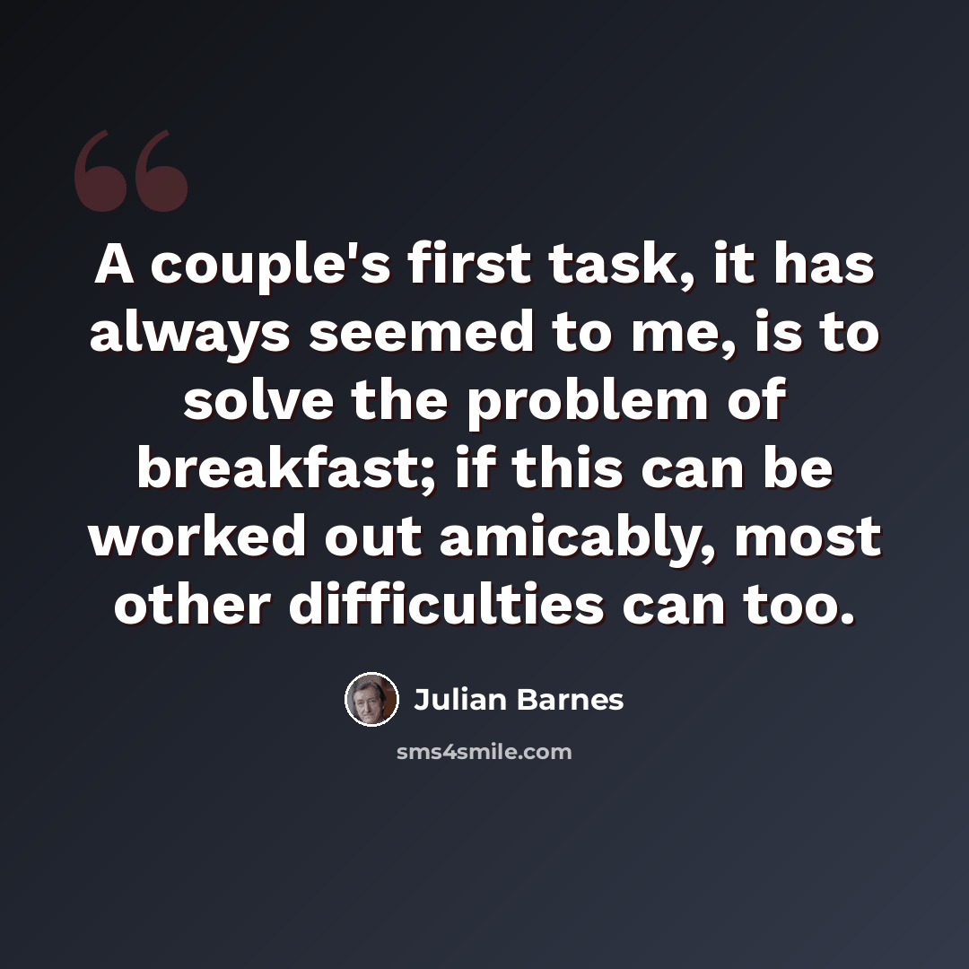 “A couple's first task, it has always seemed to me, is to solve the problem of breakfast; if this can be worked out amicably, most other difficulties can too.” quote by Julian Barnes
