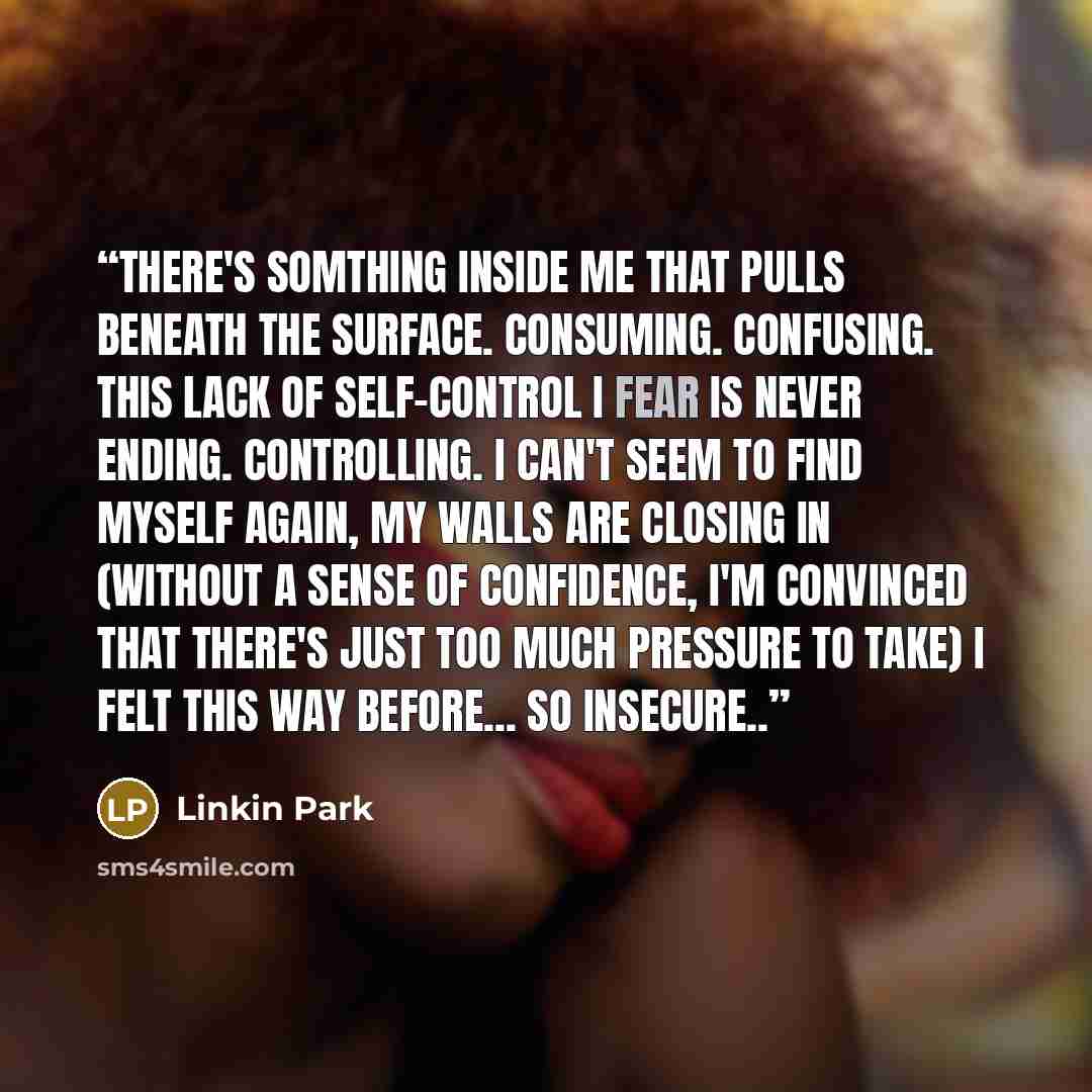 “There's somthing inside me that pulls beneath the surface. Consuming. Confusing. This lack of self-control I fear is never ending. Controlling. I can't seem To find myself again, My walls are closing in (Without a sense of confidence, I'm convinced that there's just too much pressure to take) I…” quote by Linkin Park