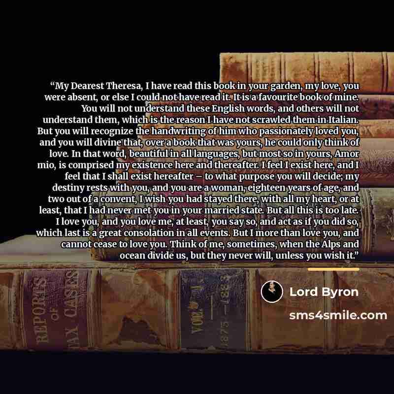 “My Dearest Theresa, I have read this book in your garden, my love, you were absent, or else I could not have read it. It is a favourite book of mine. You will not understand these English words, and others will not understand them, which is the reason I have not scrawled them in Italian. But you…” quote by Lord Byron