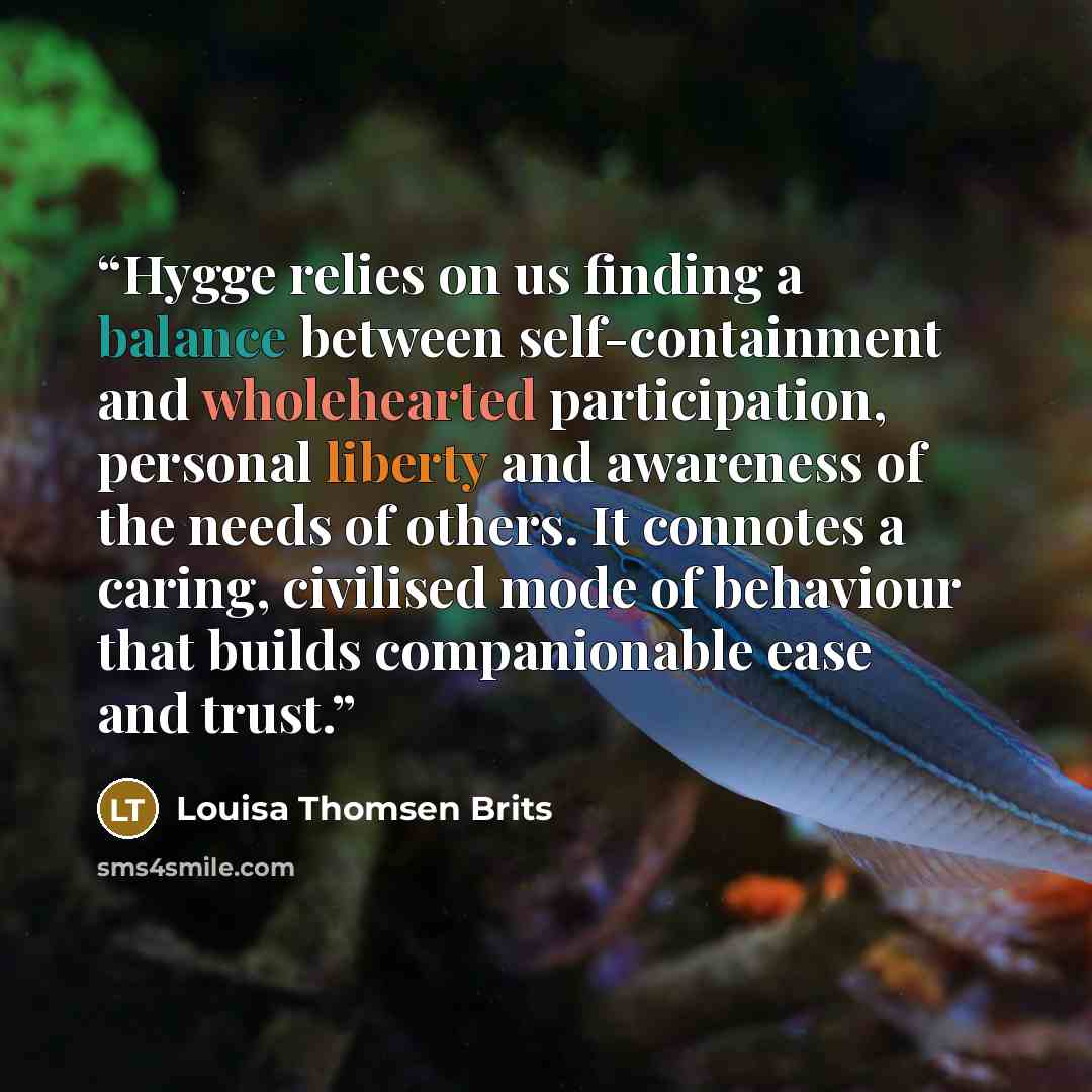 “Hygge relies on us finding a balance between self-containment and wholehearted participation, personal liberty and awareness of the needs of others. It connotes a caring, civilised mode of behaviour that builds companionable ease and trust.” quote by Louisa Thomsen Brits