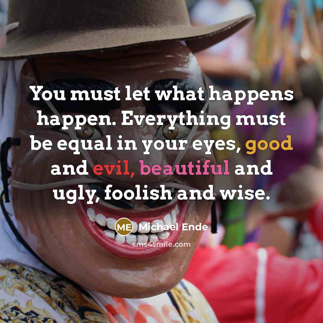 “You must let what happens happen. Everything must be equal in your eyes, good and evil, beautiful and ugly, foolish and wise.” quote by Michael Ende