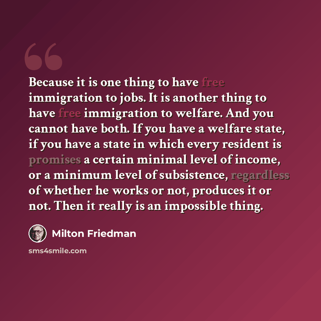 “Because it is one thing to have free immigration to jobs. It is another thing to have free immigration to welfare. And you cannot have both. If you have a welfare state, if you have a state in which every resident is promises a certain minimal level of income, or a minimum level of subsistence…” quote by Milton Friedman