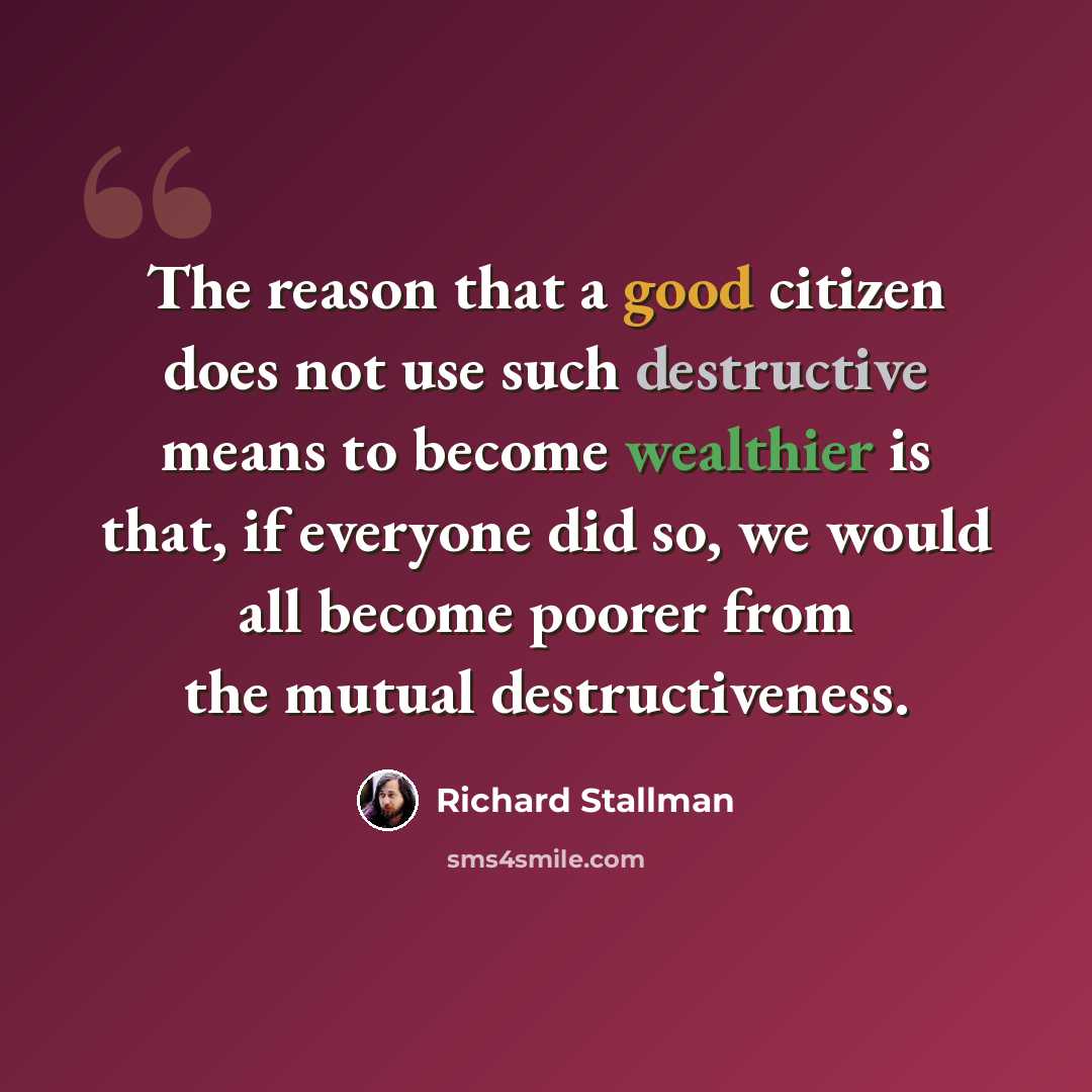 “The reason that a good citizen does not use such destructive means to become wealthier is that, if everyone did so, we would all become poorer from the mutual destructiveness.” quote by Richard Stallman