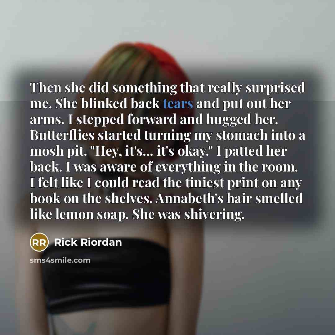 “Then she did something that really surprised me. She blinked back tears and put out her arms. I stepped forward and hugged her. Butterflies started turning my stomach into a mosh pit. "Hey, it's... it's okay." I patted her back. I was aware of everything in the room. I felt like I could read the…” quote by Rick Riordan