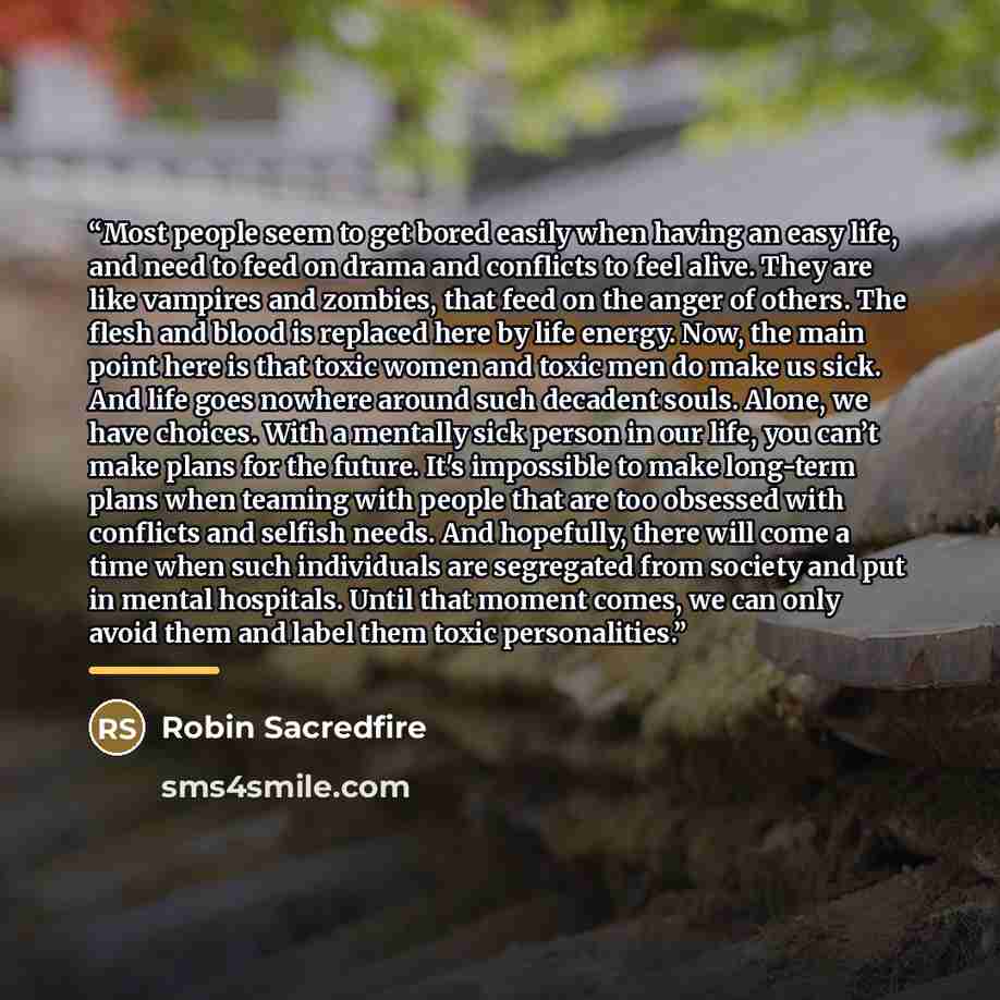 “Most people seem to get bored easily when having an easy life, and need to feed on drama and conflicts to feel alive. They are like vampires and zombies, that feed on the anger of others. The flesh and blood is replaced here by life energy. Now, the main point here is that toxic women and toxic…” quote by Robin Sacredfire