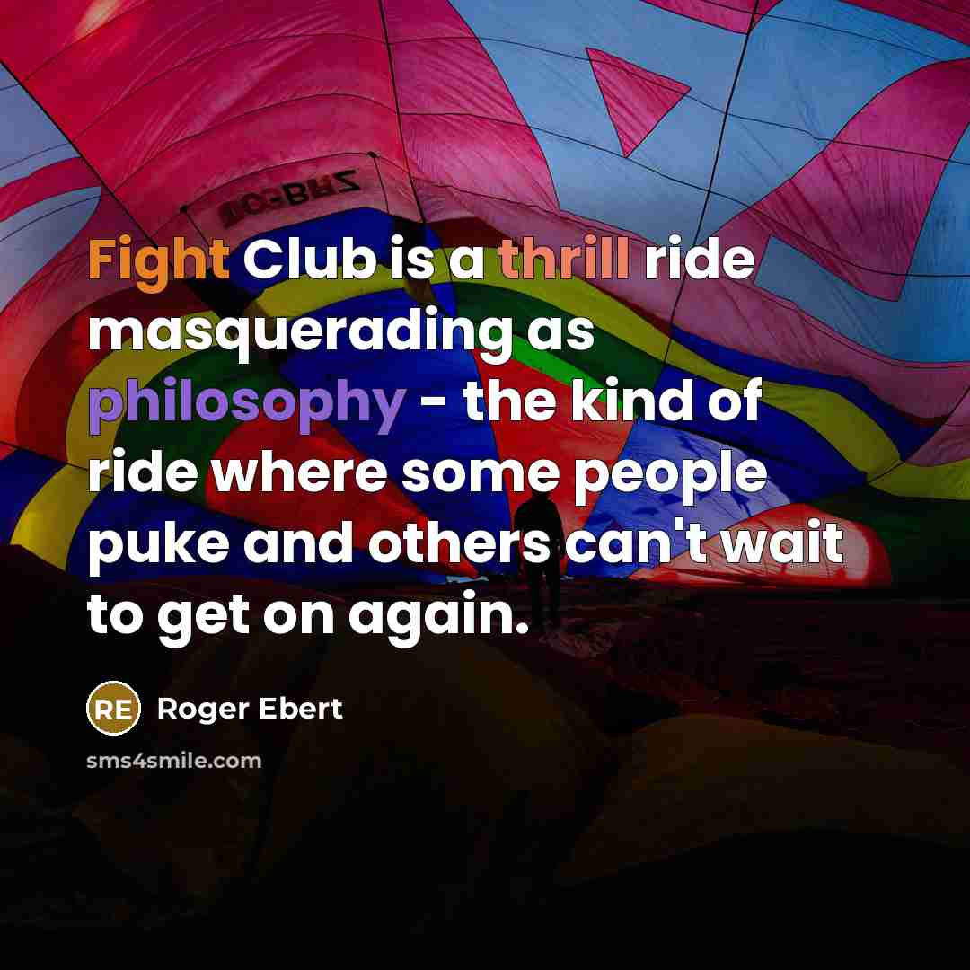 “Fight Club is a thrill ride masquerading as philosophy - the kind of ride where some people puke and others can't wait to get on again.” quote by Roger Ebert