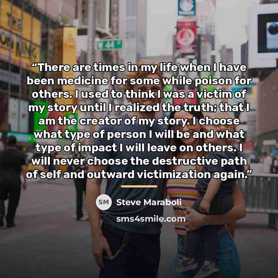 “There are times in my life when I have been medicine for some while poison for others. I used to think I was a victim of my story until I realized the truth; that I am the creator of my story. I choose what type of person I will be and what type of impact I will leave on others. I will never…” quote by Steve Maraboli