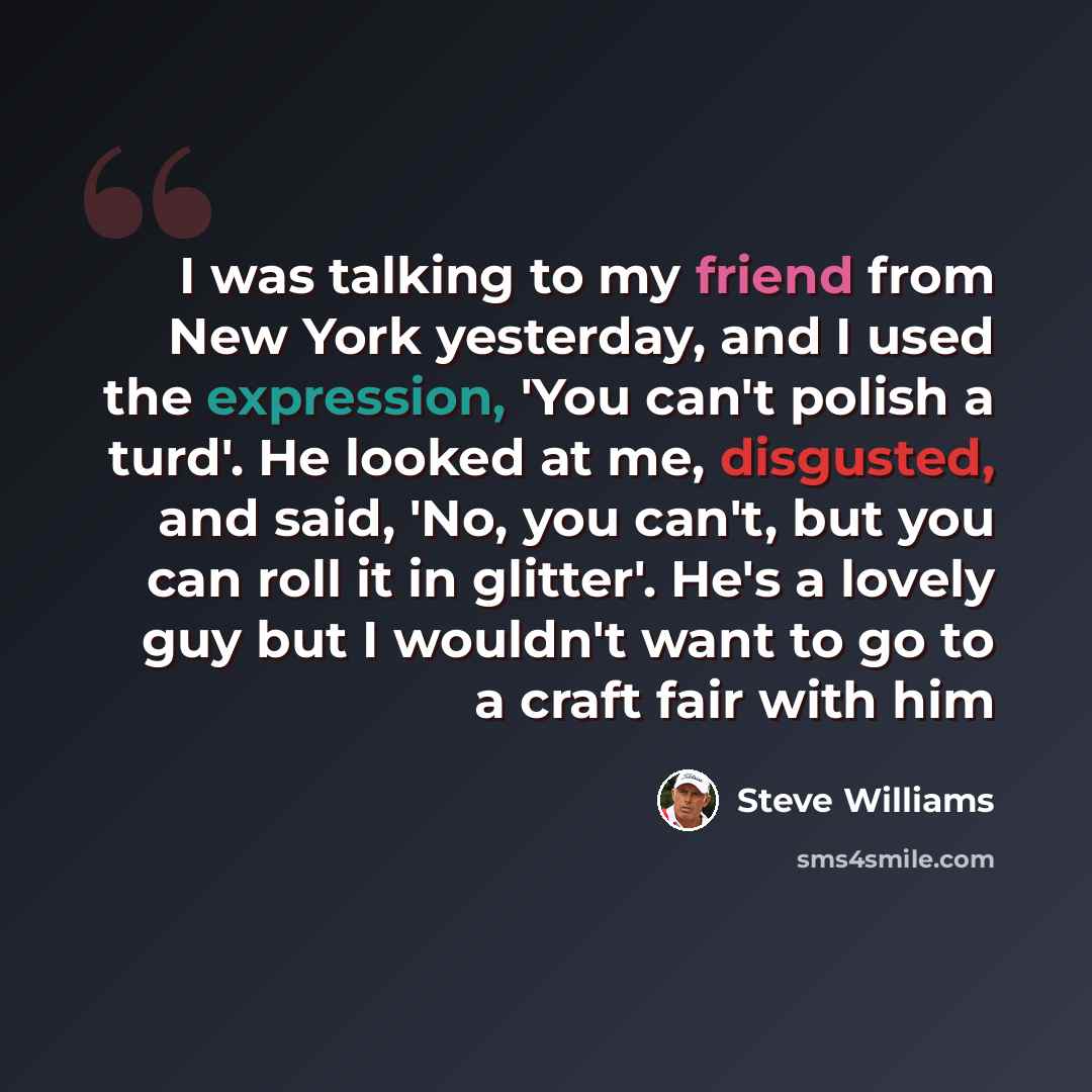 “I was talking to my friend from New York yesterday, and I used the expression, 'You can't polish a turd'. He looked at me, disgusted, and said, 'No, you can't, but you can roll it in glitter'. He's a lovely guy but I wouldn't want to go to a craft fair with him” quote by Steve Williams