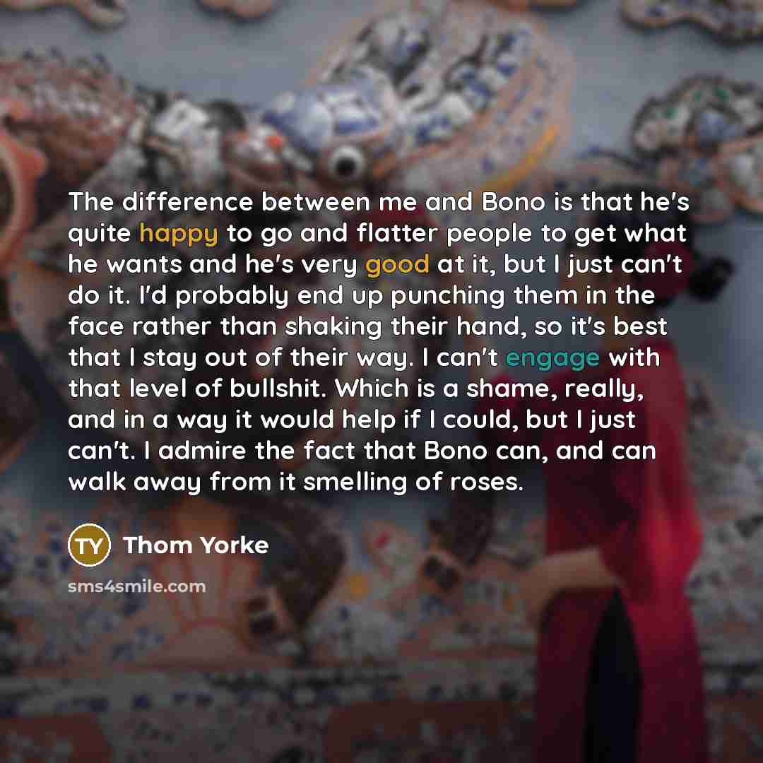 “The difference between me and Bono is that he's quite happy to go and flatter people to get what he wants and he's very good at it, but I just can't do it. I'd probably end up punching them in the face rather than shaking their hand, so it's best that I stay out of their way. I can't engage with…” quote by Thom Yorke