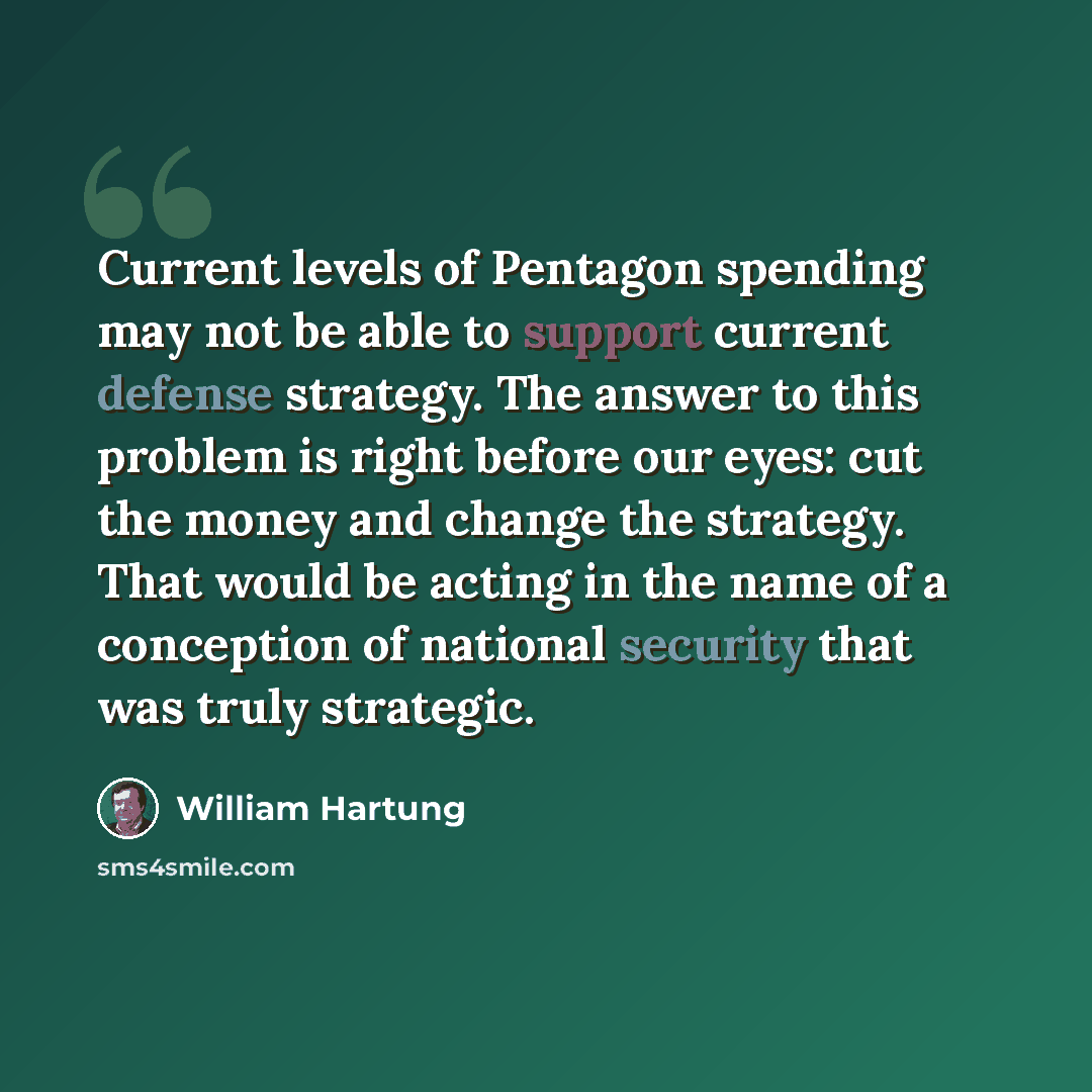“Current levels of Pentagon spending may not be able to support current defense strategy. The answer to this problem is right before our eyes: cut the money and change the strategy. That would be acting in the name of a conception of national security that was truly strategic.” quote by William Hartung