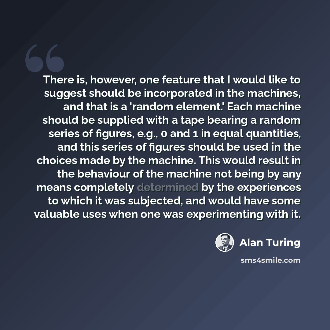 “There is, however, one feature that I would like to suggest should be incorporated in the machines, and that is a 'random element.' Each machine should be supplied with a tape bearing a random series of figures, e.g., 0 and 1 in equal quantities, and this series of figures should be used in the…” quote by Alan Turing