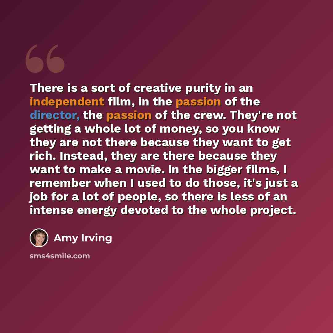 “There is a sort of creative purity in an independent film, in the passion of the director, the passion of the crew. They're not getting a whole lot of money, so you know they are not there because they want to get rich. Instead, they are there because they want to make a movie. In the bigger…” quote by Amy Irving