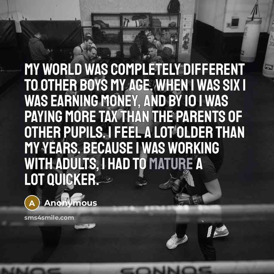 “My world was completely different to other boys my age. When I was six I was earning money, and by 10 I was paying more tax than the parents of other pupils. I feel a lot older than my years. Because I was working with adults, I had to mature a lot quicker.” quote by Anonymous