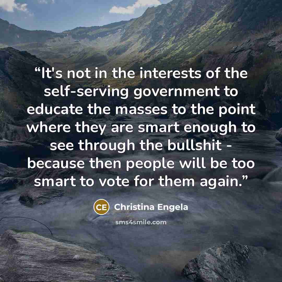 “It's not in the interests of the self-serving government to educate the masses to the point where they are smart enough to see through the bullshit - because then people will be too smart to vote for them again.” quote by Christina Engela