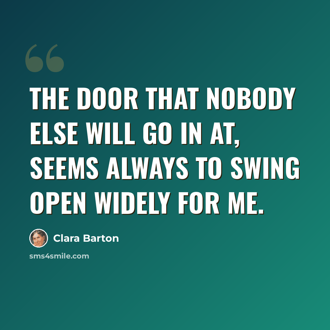 “The door that nobody else will go in at, seems always to swing open widely for me.” quote by Clara Barton